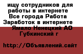 ищу сотрудников для работы в интернете - Все города Работа » Заработок в интернете   . Ямало-Ненецкий АО,Губкинский г.